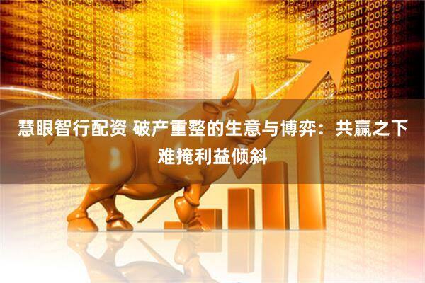慧眼智行配资 破产重整的生意与博弈：共赢之下难掩利益倾斜
