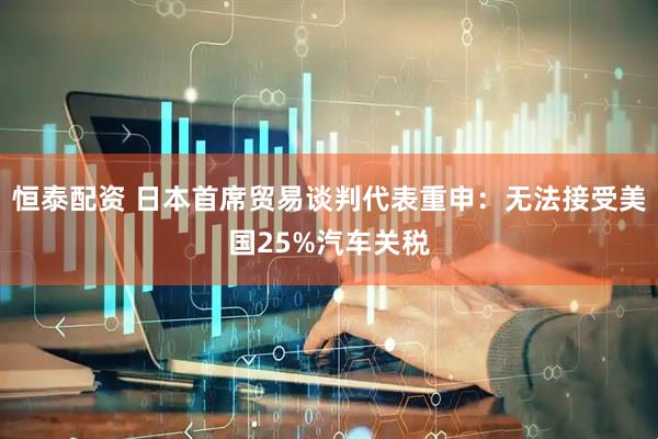 恒泰配资 日本首席贸易谈判代表重申：无法接受美国25%汽车关税