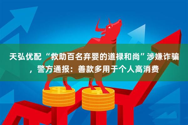 天弘优配 “救助百名弃婴的道禄和尚”涉嫌诈骗，警方通报：善款多用于个人高消费