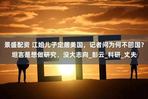 景盛配资 江姐儿子定居美国，记者问为何不回国？坦言是想做研究，没大志向_彭云_科研_丈夫