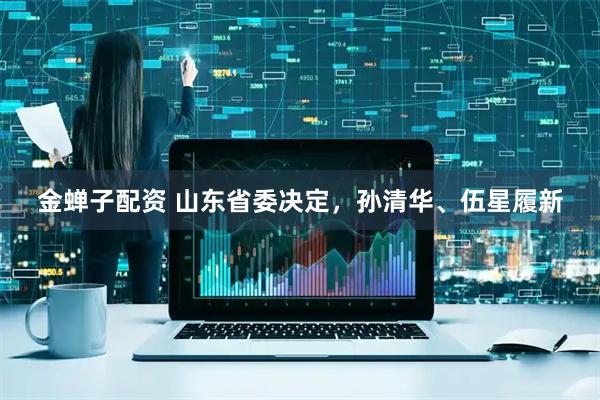 金蝉子配资 山东省委决定，孙清华、伍星履新