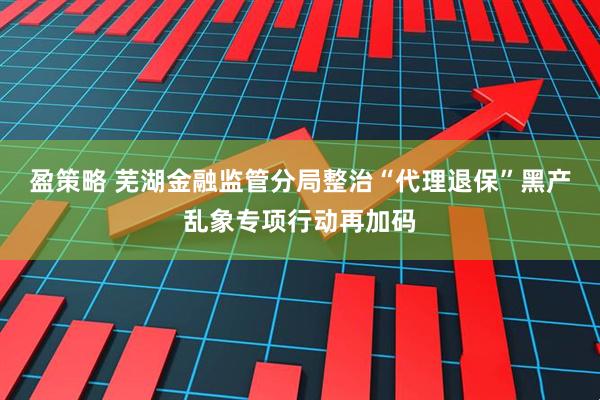 盈策略 芜湖金融监管分局整治“代理退保”黑产乱象专项行动再加码