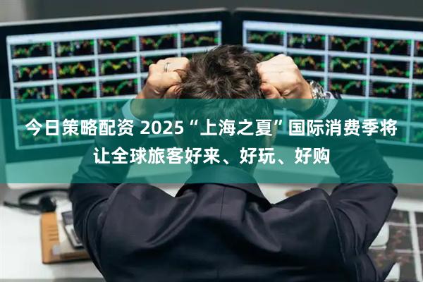 今日策略配资 2025“上海之夏”国际消费季将让全球旅客好来、好玩、好购