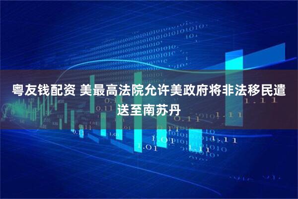 粤友钱配资 美最高法院允许美政府将非法移民遣送至南苏丹
