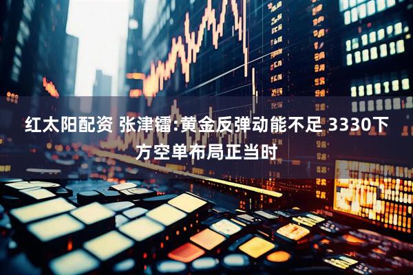 红太阳配资 张津镭:黄金反弹动能不足 3330下方空单布局正当时