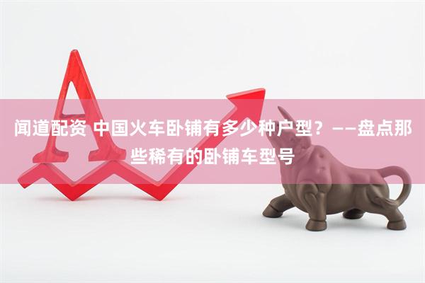 闻道配资 中国火车卧铺有多少种户型？——盘点那些稀有的卧铺车型号