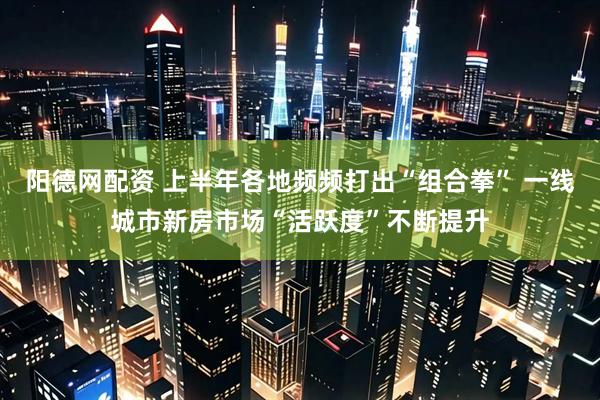 阳德网配资 上半年各地频频打出“组合拳” 一线城市新房市场“活跃度”不断提升