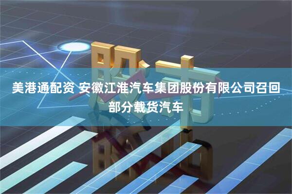 美港通配资 安徽江淮汽车集团股份有限公司召回部分载货汽车