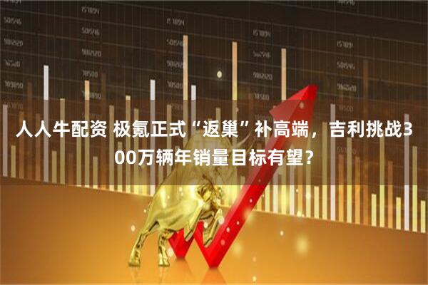人人牛配资 极氪正式“返巢”补高端，吉利挑战300万辆年销量目标有望？