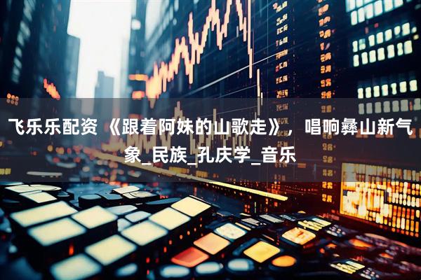 飞乐乐配资 《跟着阿妹的山歌走》，唱响彝山新气象_民族_孔庆学_音乐