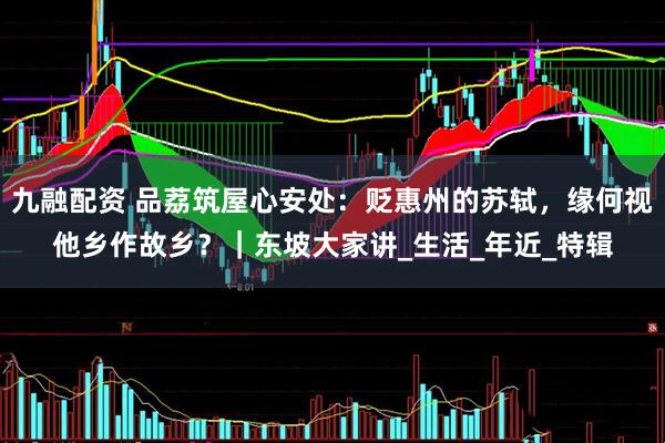 九融配资 品荔筑屋心安处：贬惠州的苏轼，缘何视他乡作故乡？｜东坡大家讲_生活_年近_特辑