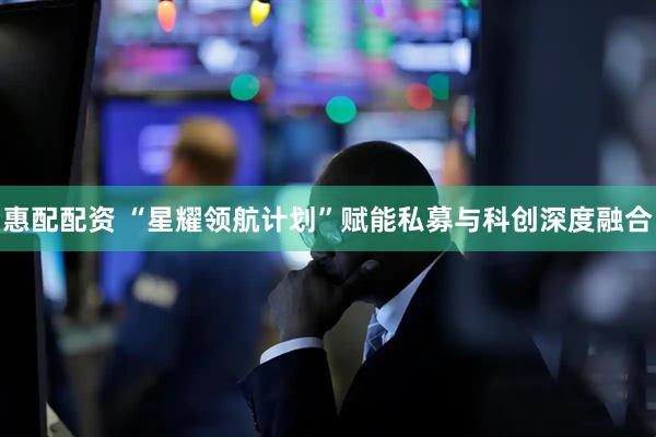 惠配配资 “星耀领航计划”赋能私募与科创深度融合