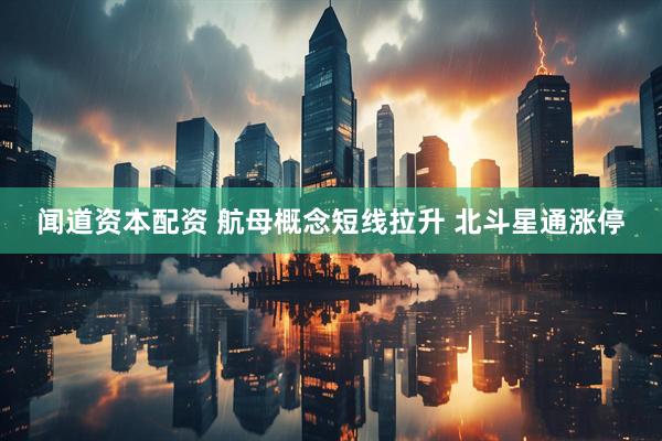 闻道资本配资 航母概念短线拉升 北斗星通涨停