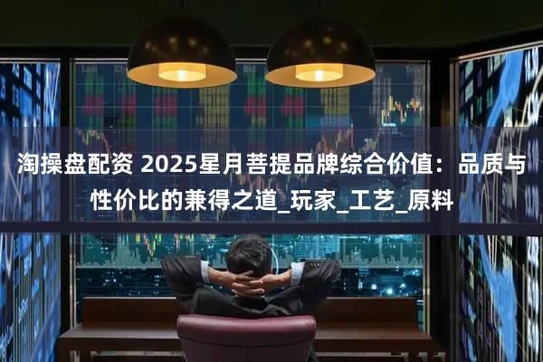 淘操盘配资 2025星月菩提品牌综合价值：品质与性价比的兼得之道_玩家_工艺_原料