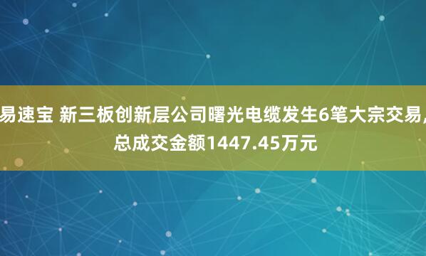 易速宝 新三板创新层公司曙光电缆发生6笔大宗交易, 总成交金额1447.45万元