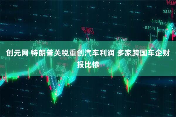 创元网 特朗普关税重创汽车利润 多家跨国车企财报比惨