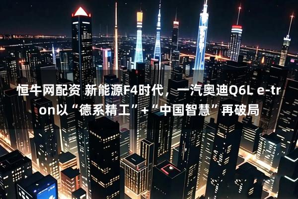 恒牛网配资 新能源F4时代，一汽奥迪Q6L e-tron以“德系精工”+“中国智慧”再破局