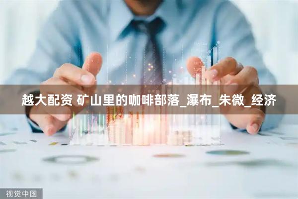 越大配资 矿山里的咖啡部落_瀑布_朱微_经济